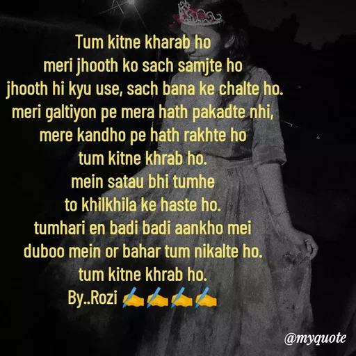 Quote by rozi khan - Tum kitne kharab ho
meri jhooth ko sach samjte ho
 jhooth hi kyu use, sach bana ke chalte ho.
meri galtiyon pe mera hath pakadte nhi,
mere kandho pe hath rakhte ho
tum kitne khrab ho.
mein satau bhi tumhe
to khilkhila ke haste ho.
tumhari en badi badi aankho mei
duboo mein or bahar tum nikalte ho.
tum kitne khrab ho.
By..Rozi ✍️✍️✍️✍️
 - Made using Quotes Creator App, Post Maker App
