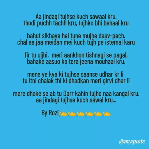 Quote by rozi khan - Aa jindagi tujhse kuch sawaal kru.
thodi puchh tachh kru, tujhko bhi behaal kru

bahut sikhaye hei tune mujhe daav-pech.
chal aa jaa meidan mei kuch tujh pe istemal karu

fir tu uljhi,  meri aankhon tishnagi se pagal,
bahake aasuo ko tera jeena mouhaal kru.

mene ye kya ki tujhse saanse udhar kr li 
tu itni chalak thi ki dhadkan meri girvi dhar li

mere dhoke se ab tu Darr kahin tujhe naa kangal kru.
aa jindagi tujhse kuch sawal kru...

By Rozi✍️✍️✍️✍️✍️✍️


 - Made using Quotes Creator App, Post Maker App