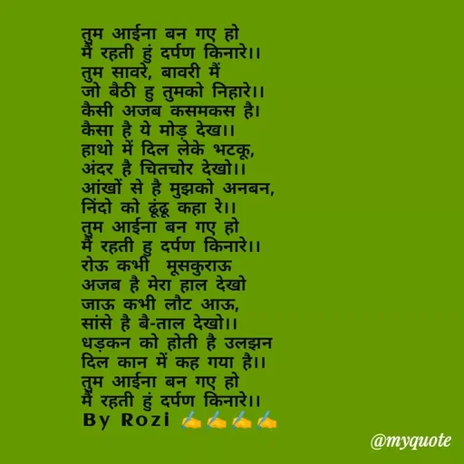 Quote by rozi khan - तुम आईना बन गए हो
मैं रहती हुं दर्पण किनारे।।
तुम सावरे, बावरी मैं
जो बैठी हु तुमको निहारे।।
कैसी अजब कसमकस है।
कैसा है ये मोड़ देख।।
हाथो में दिल लेके भटकू,
अंदर है चितचोर देखो।।
आंखों से है मुझको अनबन,
निंदो को ढूंढू कहा रे।।
तुम आईना बन गए हो
मैं रहती हु दर्पण किनारे।।
रोऊ कभी  मूसकुराऊ 
अजब है मेरा हाल देखो
जाऊ कभी लौट आऊ,
सांसे है बै-ताल देखो।।
धड़कन को होती है उलझन
दिल कान में कह गया है।।
तुम आईना बन गए हो
मैं रहती हुं दर्पण किनारे।।
By Rozi ✍️✍️✍️✍️
 - Made using Quotes Creator App, Post Maker App
