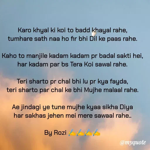 Quote by rozi khan - Karo khyal ki koi to badd khayal rahe,
tumhare sath naa ho fir bhi Dil ke paas rahe.

Kaho to manjile kadam kadam pr badal sakti hei,
har kadam par bs Tera Koi sawal rahe.

Teri sharto pr chal bhi lu pr kya fayda,
teri sharto par chal ke bhi Mujhe malaal rahe.

Ae jindagi ye tune mujhe kyaa sikha Diya
har sakhas jehen mei mere sawaal rahe..

By Rozi ✍️✍️✍️✍️

 - Made using Quotes Creator App, Post Maker App