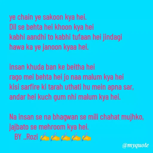 Quote by rozi khan - ye chain ye sakoon kya hei.
Dil se behta hei khoon kya hei
kabhi aandhi to kabhi tufaan hei jindagi
hawa ka ye janoon kyaa hei.

insan khuda ban ke beitha hei 
rago mei behta hei jo naa malum kya hei
kisi sarfire ki tarah uthati hu mein apna sar,
andar hei kuch gum nhi malum kya hei.

Na insan se na bhagwan se mili chahat mujhko,
jajbato se mehroom kya hei.
   BY ..Rozi ✍️✍️✍️✍️✍️ - Made using Quotes Creator App, Post Maker App