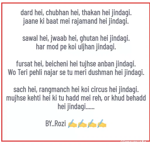 Quote by rozi khan - dard hei, chubhan hei, thakan hei jindagi.
jaane ki baat mei rajamand hei jindagi.

sawal hei, jwaab hei, ghutan hei jindagi.
har mod pe koi uljhan jindagi.

fursat hei, beicheni hei tujhse anban jindagi.
Wo Teri pehli najar se tu meri dushman hei jindagi.

sach hei, rangmanch hei koi circus hei jindagi.
mujhse kehti hei ki tu hadd mei reh, or khud behadd hei jindagi......

BY..Rozi ✍️✍️✍️✍️
 - Made using Quotes Creator App, Post Maker App