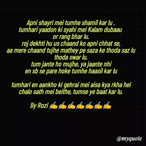 Quote by rozi khan - Apni shayri mei tumhe shamil kar lu .
tumhari yaadon ki syahi mei Kalam dubaau 
or rang bhar lu.
roj dekhti hu us chaand ko apni chhat se,
aa mere chaand tujhe mathey pe saza ke thoda saz lu thoda swar lu.
tum jante ho mujhe, ya jaante nhi
en sb se pare hoke tumhe haasil kar lu

tumhari en aankho ki gehrai mei aisa kya rkha hei
chalo sath mei beithe, tumse ye baat kar lu.

By Rozi ✍️✍️✍️✍️✍️✍️✍️




 - Made using Quotes Creator App, Post Maker App