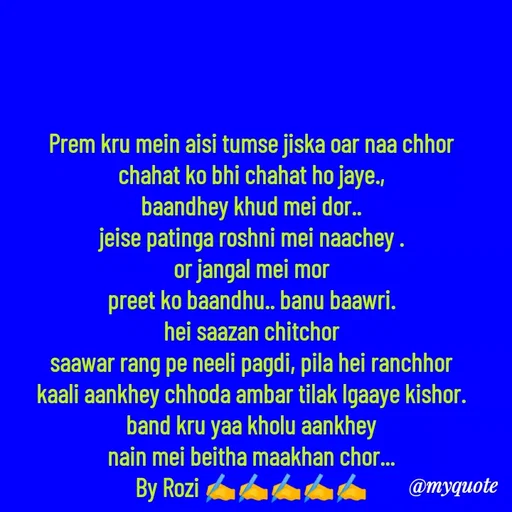 Quote by rozi khan - Prem kru mein aisi tumse jiska oar naa chhor
chahat ko bhi chahat ho jaye.,
baandhey khud mei dor..
jeise patinga roshni mei naachey .
or jangal mei mor
preet ko baandhu.. banu baawri.
hei saazan chitchor
saawar rang pe neeli pagdi, pila hei ranchhor
kaali aankhey chhoda ambar tilak lgaaye kishor.
band kru yaa kholu aankhey
nain mei beitha maakhan chor...
By Rozi ✍️✍️✍️✍️✍️
 - Made using Quotes Creator App, Post Maker App