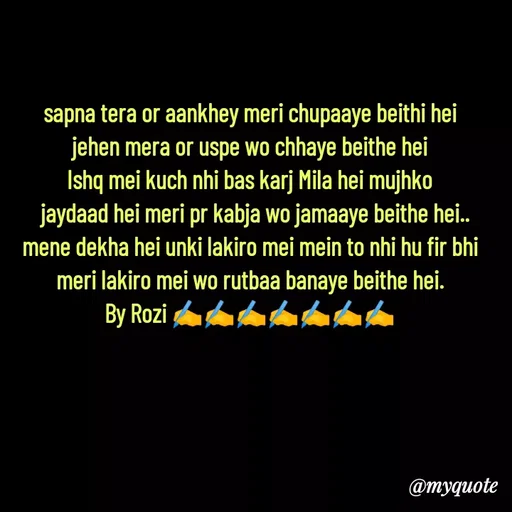 Quote by rozi khan - sapna tera or aankhey meri chupaaye beithi hei
jehen mera or uspe wo chhaye beithe hei
Ishq mei kuch nhi bas karj Mila hei mujhko
  jaydaad hei meri pr kabja wo jamaaye beithe hei..
mene dekha hei unki lakiro mei mein to nhi hu fir bhi
meri lakiro mei wo rutbaa banaye beithe hei.
By Rozi ✍️✍️✍️✍️✍️✍️✍️



 - Made using Quotes Creator App, Post Maker App