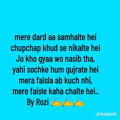 Quote by rozi khan - mere dard aa samhalte hei
chupchap khud se nikalte hei
Jo kho gyaa wo nasib tha,
yahi sochke hum gujrate hei
mera faisla ab kuch nhi,
mere faisle kaha chalte hei..
 By Rozi ✍️✍️✍️  - Made using Quotes Creator App, Post Maker App