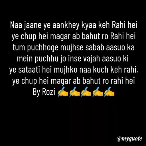 Quote by rozi khan - Naa jaane ye aankhey kyaa keh Rahi hei
ye chup hei magar ab bahut ro Rahi hei
tum puchhoge mujhse sabab aasuo ka
mein puchhu jo inse vajah aasuo ki 
ye sataati hei mujhko naa kuch keh rahi.
ye chup hei magar ab bahut ro rahi hei
By Rozi ✍️✍️✍️✍️✍️ - Made using Quotes Creator App, Post Maker App