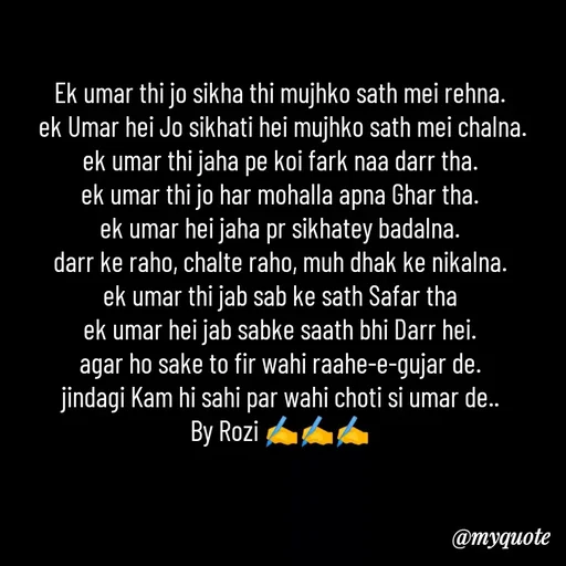 Quote by rozi khan - Ek umar thi jo sikha thi mujhko sath mei rehna.
 ek Umar hei Jo sikhati hei mujhko sath mei chalna.
ek umar thi jaha pe koi fark naa darr tha.
ek umar thi jo har mohalla apna Ghar tha.
ek umar hei jaha pr sikhatey badalna.
darr ke raho, chalte raho, muh dhak ke nikalna.
ek umar thi jab sab ke sath Safar tha
ek umar hei jab sabke saath bhi Darr hei.
agar ho sake to fir wahi raahe-e-gujar de.
jindagi Kam hi sahi par wahi choti si umar de..
By Rozi ✍️✍️✍️
 - Made using Quotes Creator App, Post Maker App