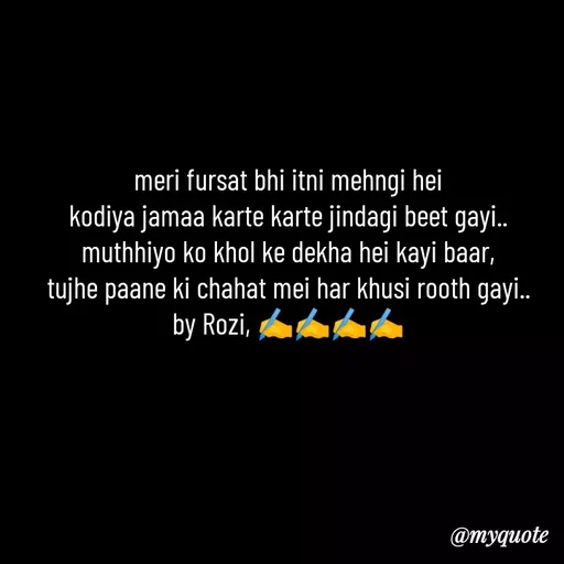 Quote by rozi khan - meri fursat bhi itni mehngi hei
kodiya jamaa karte karte jindagi beet gayi..
muthhiyo ko khol ke dekha hei kayi baar,
tujhe paane ki chahat mei har khusi rooth gayi..
by Rozi, ✍️✍️✍️✍️ - Made using Quotes Creator App, Post Maker App