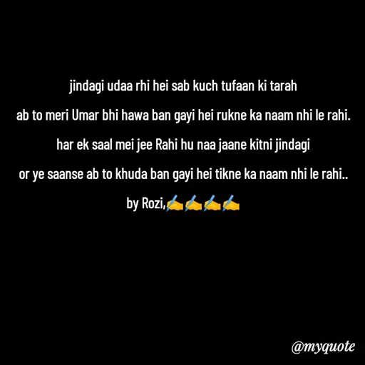 Quote by rozi khan - jindagi udaa rhi hei sab kuch tufaan ki tarah
ab to meri Umar bhi hawa ban gayi hei rukne ka naam nhi le rahi.
har ek saal mei jee Rahi hu naa jaane kitni jindagi
or ye saanse ab to khuda ban gayi hei tikne ka naam nhi le rahi..  by Rozi,✍️✍️✍️✍️
 - Made using Quotes Creator App, Post Maker App