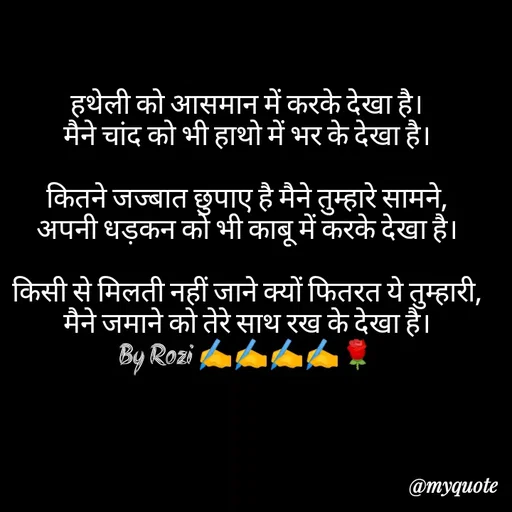 Quote by rozi khan - हथेली को आसमान में करके देखा है।
मैने चांद को भी हाथो में भर के देखा है।

कितने जज्बात छुपाए है मैने तुम्हारे सामने,
अपनी धड़कन को भी काबू में करके देखा है।

किसी से मिलती नहीं जाने क्यों फितरत ये तुम्हारी,
मैने जमाने को तेरे साथ रख के देखा है।
By Rozi ✍️✍️✍️✍️🌹 - Made using Quotes Creator App, Post Maker App
