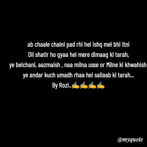 Quote by rozi khan - ab chaale chalni pad rhi hei ishq mei bhi itni
Dil shatir ho gyaa hei mere dimaag ki tarah,
ye beichani, aazmaish , naa milna usse or Milne ki khwahish 
ye andar kuch umadh rhaa hei sailaab ki tarah...
By Rozi..✍️✍️✍️✍️

 - Made using Quotes Creator App, Post Maker App