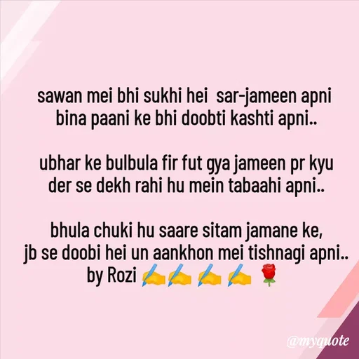 Quote by rozi khan - sawan mei bhi sukhi hei  sar-jameen apni 
bina paani ke bhi doobti kashti apni..

ubhar ke bulbula fir fut gya jameen pr kyu
der se dekh rahi hu mein tabaahi apni..

bhula chuki hu saare sitam jamane ke,
jb se doobi hei un aankhon mei tishnagi apni..
by Rozi ✍️✍️ ✍️ ✍️ 🌹 
 - Made using Quotes Creator App, Post Maker App