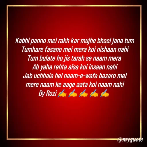 Quote by rozi khan - Kabhi panno mei rakh kar mujhe bhool jana tum
Tumhare fasano mei mera koi nishaan nahi
Tum bulate ho jis tarah se naam mera 
Ab yaha rehta aisa koi insaan nahi
Jab uchhala hei naam-e-wafa bazaro mei
mere naam ke aage aata koi naam nahi
By Rozi ✍️ ✍️ ✍️ ✍️ ✍️ 


 - Made using Quotes Creator App, Post Maker App