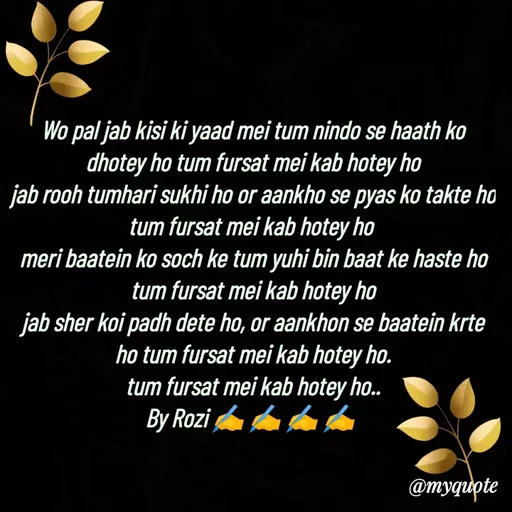 Quote by rozi khan - Wo pal jab kisi ki yaad mei tum nindo se haath ko dhotey ho tum fursat mei kab hotey ho
jab rooh tumhari sukhi ho or aankho se pyas ko takte ho tum fursat mei kab hotey ho 
meri baatein ko soch ke tum yuhi bin baat ke haste ho
tum fursat mei kab hotey ho
jab sher koi padh dete ho, or aankhon se baatein krte ho tum fursat mei kab hotey ho.
tum fursat mei kab hotey ho..
By Rozi ✍️ ✍️ ✍️ ✍️ 
 - Made using Quotes Creator App, Post Maker App