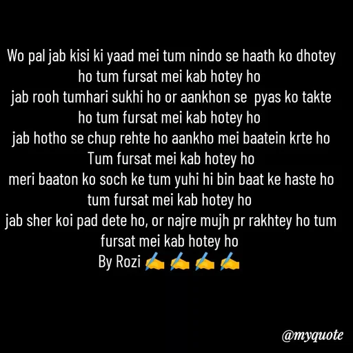 Quote by rozi khan - Wo pal jab kisi ki yaad mei tum nindo se haath ko dhotey ho tum fursat mei kab hotey ho 
jab rooh tumhari sukhi ho or aankhon se  pyas ko takte ho tum fursat mei kab hotey ho 
jab hotho se chup rehte ho aankho mei baatein krte ho
Tum fursat mei kab hotey ho
meri baaton ko soch ke tum yuhi hi bin baat ke haste ho tum fursat mei kab hotey ho 
jab sher koi pad dete ho, or najre mujh pr rakhtey ho tum fursat mei kab hotey ho 
By Rozi ✍️ ✍️ ✍️ ✍️ 
 - Made using Quotes Creator App, Post Maker App