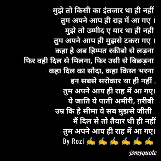 Quote by rozi khan - मुझे तो किसी का इंतजार था ही नहीं 
 तुम अपने आप ही राह में आ गए ।
मुझे तो उम्मीद ए यार था ही नही 
तुम अपने आप ही मुझसे टकरा गए ।
कहा है अब हिम्मत रकीबो से लड़ना 
फिर वही दिल से मिलना, फिर उसी से बिछड़ना 
कहा दिल का सौदा, कहा किस्त भरना 
इन सबसे सरोकार था ही नहीं ,
तुम अपने आप ही राह में आ गए।
ये जाति ये पाती अमीरी, ग़रीबी 
उम्र कि हे सीमा ये सब मुझसे जीती  
मैं दिल से तो तैयार थी ही नहीं
तुम अपने आप ही राह में आ गए।
By Rozi ✍️ ✍️ ✍️ ✍️ ✍️ ✍️ 


 - Made using Quotes Creator App, Post Maker App