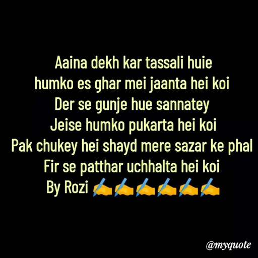 Quote by rozi khan - Aaina dekh kar tassali huie
humko es ghar mei jaanta hei koi 
Der se gunje hue sannatey 
Jeise humko pukarta hei koi
Pak chukey hei shayd mere sazar ke phal 
Fir se patthar uchhalta hei koi 
By Rozi ✍️✍️✍️✍️✍️✍️ - Made using Quotes Creator App, Post Maker App