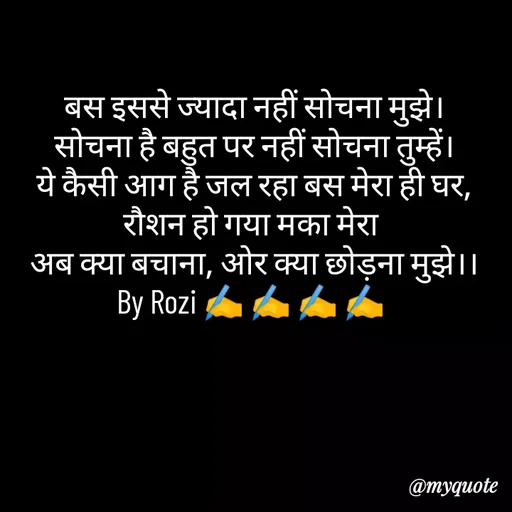 Quote by rozi khan - बस इससे ज्यादा नहीं सोचना मुझे।
सोचना है बहुत पर नहीं सोचना तुम्हें।
ये कैसी आग है जल रहा बस मेरा ही घर,
रौशन हो गया मका मेरा 
अब क्या बचाना, ओर क्या छोड़ना मुझे।।
By Rozi ✍️ ✍️ ✍️ ✍️ 



 - Made using Quotes Creator App, Post Maker App