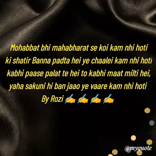 Quote by rozi khan - Mohabbat bhi mahabharat se koi kam nhi hoti
ki shatir Banna padta hei ye chaalei kam nhi hoti
kabhi paase palat te hei to kabhi maat milti hei,
yaha sakuni hi ban jaao ye vaare kam nhi hoti 
By Rozi ✍️ ✍️ ✍️ ✍️ 
 - Made using Quotes Creator App, Post Maker App