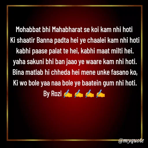 Quote by rozi khan - Mohabbat bhi Mahabharat se koi kam nhi hoti 
Ki shaatir Banna padta hei ye chaalei kam nhi hoti
kabhi paase palat te hei, kabhi maat milti hei.
yaha sakuni bhi ban jaao ye waare kam nhi hoti.
Bina matlab hi chheda hei mene unke fasano ko,
Ki wo bole yaa naa bole ye baatein gum nhi hoti.
By Rozi ✍️ ✍️ ✍️ ✍️ 
 - Made using Quotes Creator App, Post Maker App
