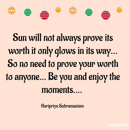 Quote by Haripriya Subramaniam - Sun will not always prove its worth it only glows in its way... So no need to prove your worth to anyone... Be you and enjoy the moments.... 

Haripriya Subramaniam  - Made using Quotes Creator App, Post Maker App
