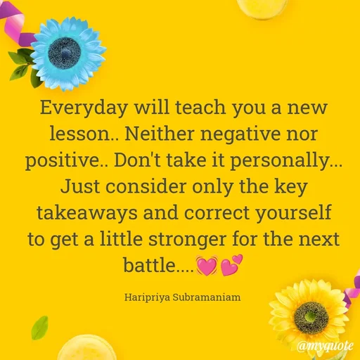 Quote by Haripriya Subramaniam - Everyday will teach you a new lesson.. Neither negative nor positive.. Don't take it personally... Just consider only the key takeaways and correct yourself to get a little stronger for the next battle....💓💕

Haripriya Subramaniam  - Made using Quotes Creator App, Post Maker App