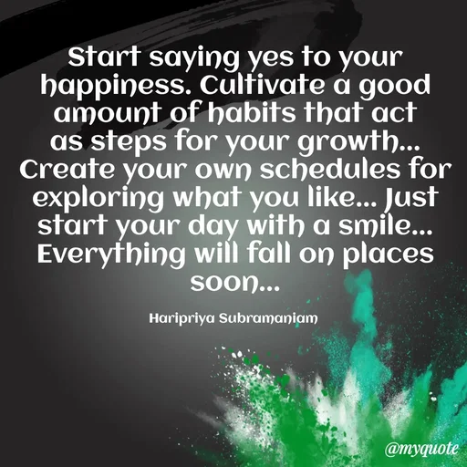Quote by Haripriya Subramaniam - Start saying yes to your happiness. Cultivate a good amount of habits that act as steps for your growth... Create your own schedules for exploring what you like... Just start your day with a smile... Everything will fall on places soon...

Haripriya Subramaniam  - Made using Quotes Creator App, Post Maker App