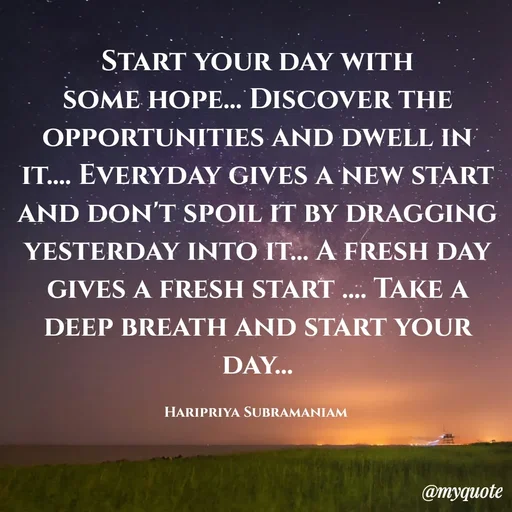 Quote by Haripriya Subramaniam - Start your day with some hope... Discover the opportunities and dwell in it.... Everyday gives a new start and don't spoil it by dragging yesterday into it... A fresh day gives a fresh start .... Take a deep breath and start your day...

Haripriya Subramaniam  - Made using Quotes Creator App, Post Maker App