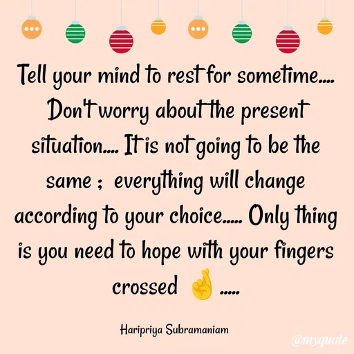 Quote by Haripriya Subramaniam - Tell your mind to rest for sometime....  Don't worry about the present situation.... It is not going to be the same ;  everything will change according to your choice..... Only thing is you need to hope with your fingers crossed 🤞.....

Haripriya Subramaniam  - Made using Quotes Creator App, Post Maker App