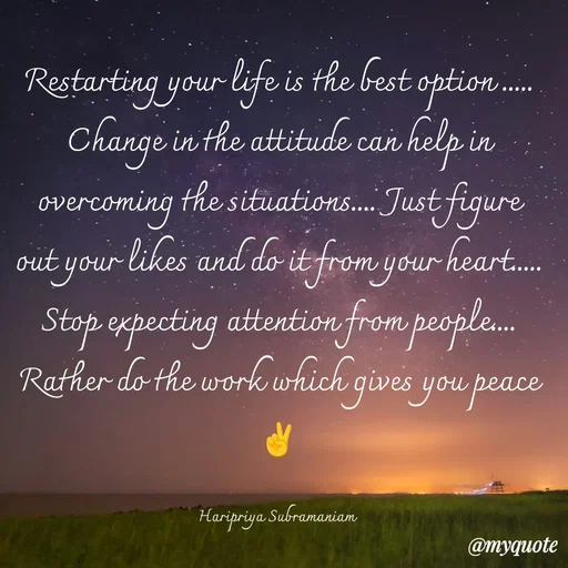 Quote by Haripriya Subramaniam - Restarting your life is the best option ..... Change in the attitude can help in overcoming the situations.... Just figure out your likes and do it from your heart..... Stop expecting attention from people.... Rather do the work which gives you peace ✌️

Haripriya Subramaniam  - Made using Quotes Creator App, Post Maker App