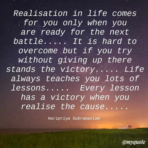 Quote by Haripriya Subramaniam - Realisation in life comes for you only when you are ready for the next battle..... It is hard to overcome but if you try without giving up there stands the victory..... Life always teaches you lots of lessons.....  Every lesson has a victory when you realise the cause.....

Haripriya Subramaniam  - Made using Quotes Creator App, Post Maker App