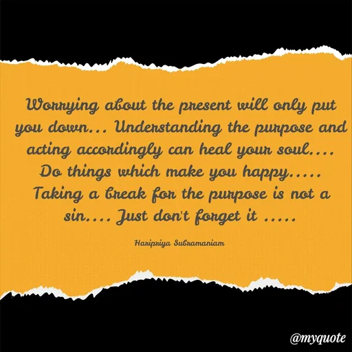 Quote by Haripriya Subramaniam - Worrying about the present will only put you down... Understanding the purpose and acting accordingly can heal your soul.... Do things which make you happy..... Taking a break for the purpose is not a sin.... Just don't forget it .....

Haripriya Subramaniam  - Made using Quotes Creator App, Post Maker App