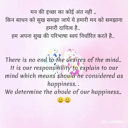 Quote by Chumuli 2 - मन की इच्छा का कोई अंत नही .. 
किन साधन को सुख समझा जाये ये हमारी मन को समझाना हमारी दायित्व है.. 
हम अपना सुख की परिभाषा स्वयं निर्धारित करते है.. 


There is no end to the desires of the mind.. 
It is our responsibility to explain to our mind which means should be considered as happiness. . 
We determine the abode of our happiness.. 
😊😊 - Made using Quotes Creator App, Post Maker App