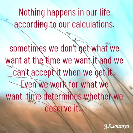 Quote by Chumuli 2 - Nothing happens in our life according to our calculations.

sometimes we don't get what we want at the time we want it and we can't accept it when we get it .
Even we work for what we want ,time determines whether we deserve it... - Made using Quotes Creator App, Post Maker App