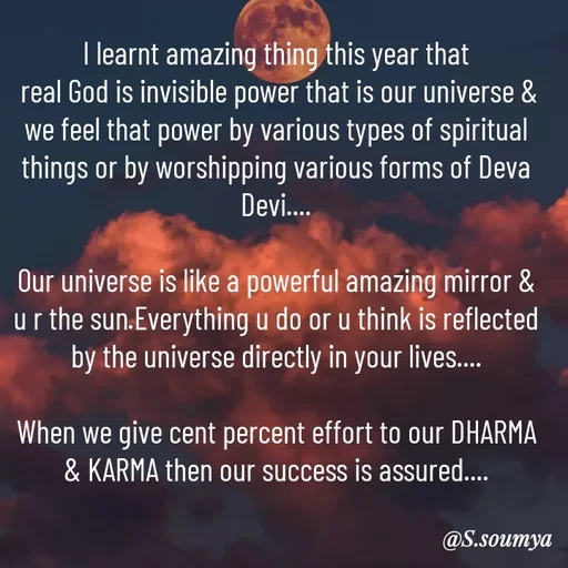 Quote by Chumuli 2 - I learnt amazing thing this year that
 real God is invisible power that is our universe & we feel that power by various types of spiritual things or by worshipping various forms of Deva Devi....

Our universe is like a powerful amazing mirror & u r the sun.Everything u do or u think is reflected by the universe directly in your lives....

When we give cent percent effort to our DHARMA & KARMA then our success is assured....

 - Made using Quotes Creator App, Post Maker App