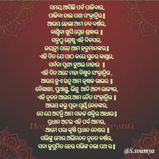 Quote by Chumuli 2 -  ସମୟ ଆସିଛି ପର୍ବ ପାଳିବାର,
ପାଳିବା ଚାଲ ପଣା ସଂକ୍ରାନ୍ତିର ||
ଆରମ୍ଭ ହେଲା ଆମ ନବ ବର୍ଷର,
ବାଣ୍ଟିବା ଖୁସି ସ୍ନେହ ଶ୍ରଦ୍ଧାର  ||
ସବୁଠୁ ଶ୍ରେଷ୍ଠ ଏହି ଦିବସର,
ଜୟନ୍ତୀ ପଡ଼େ ଆମ ହନୁମାନଙ୍କର ||
ଏହି ଦିନ ଯେ ପାଠ କରେ ସୁନ୍ଦର କାଣ୍ଡର,
ସର୍ବଦା ପୂଣ୍ୟ ହୁଅଇ ତାହାର   ||
ଏହି ଦିନ ଅଟେ ମହା ବିଷୁବ ସଂକ୍ରାନ୍ତିର ,
ଆରମ୍ଭ ହୁଏ ଋତୁ ଆମ କୃଷକ ଭାଇର  ||
ବୈଶାଖୀ, ପୁଥାଣ୍ଡୁ, ଭିଶୁ  ଆଦି ଅନ୍ୟ ରାଜ୍ୟର,
ଏହି ନୂତନ ଆରମ୍ଭ ଆମ ଚୈତ ସଂକ୍ରାନ୍ତିର  ||
ଆରମ୍ଭ କରୁ ପୂଜା ସୂର୍ୟ ଦେବଙ୍କର,
ସେ ଯେ ଅଟନ୍ତି ଆମ ସକଳ ଶକ୍ତିର ଆଧାର ||
ପ୍ରଧାନ ଅଟଇ ଏହି ପର୍ବ ଆମର,
 ଆମେ ପରା କୃଷି ପ୍ରଧାନ ଦେଶର  ||
ସଭିଙ୍କୁ ମୋର ଅଭିନନ୍ଦନ ନୂତନ ବର୍ଷର,
ସଦା କୁସୁମିତ ହେଉ ସଭିଙ୍କ ଚଲା ପଥ ର ||











 - Made using Quotes Creator App, Post Maker App