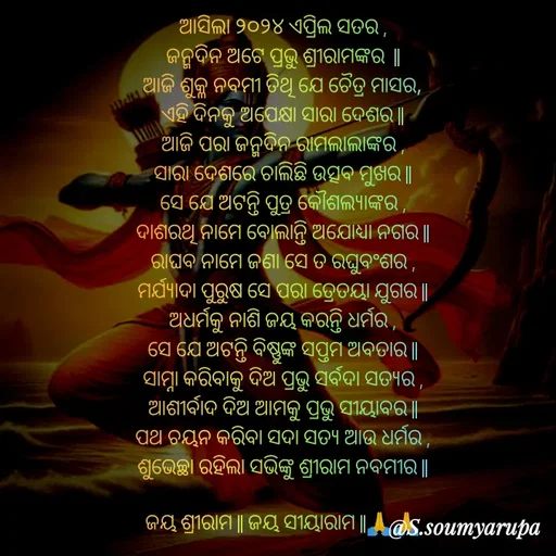 Quote by Chumuli 2 - ଆସିଲା ୨୦୨୪ ଏପ୍ରିଲ ସତର ,
ଜନ୍ମଦିନ ଅଟେ ପ୍ରଭୁ ଶ୍ରୀରାମଙ୍କର  ||
ଆଜି ଶୁକ୍ଳ ନବମୀ ତିଥି ଯେ ଚୈତ୍ର ମାସର,
ଏହି ଦିନକୁ ଅପେକ୍ଷା ସାରା ଦେଶର ||
ଆଜି ପରା ଜନ୍ମଦିନ ରାମଲାଲାଙ୍କର ,
ସାରା ଦେଶରେ ଚାଲିଛି ଉତ୍ସବ ମୁଖର ||
ସେ ଯେ ଅଟନ୍ତି ପୁତ୍ର କୌଶଲ୍ୟାଙ୍କର ,
ଦାଶରଥି ନାମେ ବୋଲାନ୍ତି ଅଯୋଧ୍ୟା ନଗର ||
ରାଘବ ନାମେ ଜଣା ସେ ତ ରଘୁବଂଶର ,
ମର୍ଯ୍ୟାଦା ପୁରୁଷ ସେ ପରା ତ୍ରେତୟା ଯୁଗର ||
ଅଧର୍ମକୁ ନାଶି ଜୟ କରନ୍ତି ଧର୍ମର ,
ସେ ଯେ ଅଟନ୍ତି ବିଷ୍ଣୁଙ୍କ ସପ୍ତମ ଅବତାର ||
ସାମ୍ନା କରିବାକୁ ଦିଅ ପ୍ରଭୁ ସର୍ବଦା ସତ୍ୟର ,
ଆଶୀର୍ବାଦ ଦିଅ ଆମକୁ ପ୍ରଭୁ ସୀୟାବର ||
ପଥ ଚୟନ କରିବା ସଦା ସତ୍ୟ ଆଉ ଧର୍ମର ,
ଶୁଭେଚ୍ଛା ରହିଲା ସଭିଙ୍କୁ ଶ୍ରୀରାମ ନବମୀର ||
             
ଜୟ ଶ୍ରୀରାମ || ଜୟ ସୀୟାରାମ ||🙏🙏 - Made using Quotes Creator App, Post Maker App