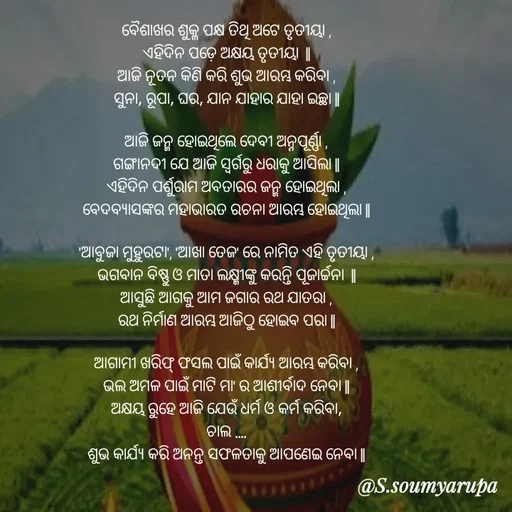 Quote by Chumuli 2 - ବୈଶାଖର ଶୁକ୍ଳ ପକ୍ଷ ତିଥି ଅଟେ ତୃତୀୟା ,
ଏହିଦିନ ପଡ଼େ ଅକ୍ଷୟ ତୃତୀୟା  ||
ଆଜି ନୂତନ କିଣି କରି ଶୁଭ ଆରମ୍ଭ କରିବା ,
ସୁନା, ରୂପା, ଘର, ଯାନ ଯାହାର ଯାହା ଇଚ୍ଛା ||

ଆଜି ଜନ୍ମ ହୋଇଥିଲେ ଦେବୀ ଅନ୍ନପୂର୍ଣ୍ଣା ,
ଗଙ୍ଗାନଦୀ ଯେ ଆଜି ସ୍ୱର୍ଗରୁ ଧରାକୁ ଆସିଲା ||
ଏହିଦିନ ପର୍ଶୁରାମ ଅବତାରର ଜନ୍ମ ହୋଇଥିଲା ,
ବେଦବ୍ୟାସଙ୍କର ମହାଭାରତ ରଚନା ଆରମ୍ଭ ହୋଇଥିଲା ||

'ଆବୁଜା ମୁହୁରଟା', 'ଆଖା ତେଜ' ରେ ନାମିତ ଏହି ତୃତୀୟା ,
ଭଗବାନ ବିଷ୍ଣୁ ଓ ମାତା ଲକ୍ଷ୍ମୀଙ୍କୁ କରନ୍ତି ପୂଜାର୍ଚ୍ଚନା  ||
ଆସୁଛି ଆଗକୁ ଆମ ଜଗାର ରଥ ଯାତରା ,
ରଥ ନିର୍ମାଣ ଆରମ୍ଭ ଆଜିଠୁ ହୋଇବ ପରା ||

ଆଗାମୀ ଖରିଫ୍ ଫସଲ ପାଇଁ କାର୍ଯ୍ୟ ଆରମ୍ଭ କରିବା ,
ଭଲ ଅମଳ ପାଇଁ ମାଟି ମା' ର ଆଶୀର୍ବାଦ ନେବା ||
ଅକ୍ଷୟ ରୁହେ ଆଜି ଯେଉଁ ଧର୍ମ ଓ କର୍ମ କରିବା,
ଚାଲ ....
ଶୁଭ କାର୍ଯ୍ୟ କରି ଅନନ୍ତ ସଫଳତାକୁ ଆପଣେଇ ନେବା || - Made using Quotes Creator App, Post Maker App