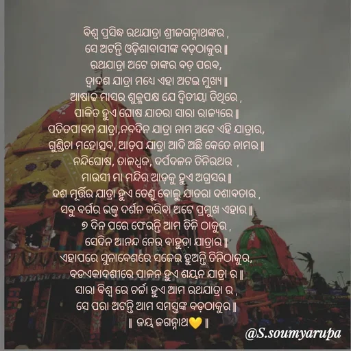 Quote by Chumuli 2 - ବିଶ୍ଵ ପ୍ରସିଦ୍ଧ ରଥଯାତ୍ରା ଶ୍ରୀଜଗନ୍ନାଥଙ୍କର ,
ସେ ଅଟନ୍ତି ଓଡ଼ିଶାବାସୀଙ୍କ ବଡ଼ଠାକୁର ||
ରଥଯାତ୍ରା ଅଟେ ତାଙ୍କର ବଡ଼ ପରବ,
ଦ୍ବାଦଶ ଯାତ୍ରା ମଧ୍ୟେ ଏହା ଅଟଇ ମୁଖ୍ୟ ||
ଆଷାଢ ମାସର ଶୁକ୍ଳପକ୍ଷ ଯେ ଦ୍ଵିତୀୟା ତିଥିରେ ,
ପାଳିତ ହୁଏ ଘୋଷ ଯାତରା ସାରା ରାଜ୍ୟରେ ||
ପତିତପାବନ ଯାତ୍ରା,ନବଦିନ ଯାତ୍ରା ନାମ ଅଟେ ଏହି ଯାତ୍ରାର,
ଗୁଣ୍ଡିଚା ମହୋତ୍ସବ, ଆଡ଼ପ ଯାତ୍ରା ଆଦି ଅଛି କେତେ ନାମର ||
ନନ୍ଦିଘୋଷ, ତାଳଧ୍ଵଜ, ଦର୍ପଦଳନ ତିନିରଥର  ,
ମାଉସୀ ମା ମନ୍ଦିର ଆଡ଼କୁ ହୁଏ ଅଗ୍ରସର ||
ଦଶ ମୂର୍ତ୍ତିର ଯାତ୍ରା ହୁଏ ତେଣୁ ବୋଲୁ ଯାତରା ଦଶାବତାର ,
ସବୁ ବର୍ଗର ଭକ୍ତ ଦର୍ଶନ କରିବା ଅଟେ ପ୍ରମୁଖ ଏହାର ||
୭ ଦିନ ପରେ ଫେରନ୍ତି ଆମ ତିନି ଠାକୁର ,
ସେଦିନ ଆନନ୍ଦ ନେଉ ବାହୁଡା଼ ଯାତ୍ରାର ||
ଏହାପରେ ସୁନାବେଶରେ ସଜେଇ ହୁଅନ୍ତି ତିନିଠାକୁର,
ବଡଏକାଦଶୀରେ ପାଳନ ହୁଏ ଶୟନ ଯାତ୍ରା ର ||
ସାରା ବିଶ୍ବ ରେ ଚର୍ଚ୍ଚା ହୁଏ ଆମ ରଥଯାତ୍ରା ର ,
ସେ ପରା ଅଟନ୍ତି ଆମ ସମସ୍ତଙ୍କ ବଡ଼ଠାକୁର ||
          ||  ଜୟ ଜଗନ୍ନାଥ💛 ||
               

 - Made using Quotes Creator App, Post Maker App