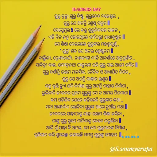 Quote by Chumuli 2 - 

TEACHERS' DAY
ଗୁରୁ ବ୍ରହ୍ମା,ଗୁରୁ ବିଷ୍ଣୁ, ଗୁରୁଦେବ ମହେଶ୍ୱର  ,
ଗୁରୁ ଯେ ଅଟନ୍ତି ଶ୍ରେଷ୍ଠ ସବୁର ||
ସେପ୍ଟେମ୍ୱର 5 ରେ କରୁ ଗୁରୁଦିବସର ପାଳନ ,
ଏହି ଦିନ ଜନ୍ମ ହୋଇଥିଲେ ସର୍ବପଲ୍ଲୀ ରାଧାକୃଷ୍ଣନ ||
ସେ ଶିକ୍ଷା ଦେଇଗଲେ ଗୁରୁଙ୍କର ମହତ୍ତ୍ୱପୂର୍ଣ୍ଣ ,
' ଗୁରୁ' ଶବ୍ଦ ଯେ ଅଟଇ ଶ୍ରେଷ୍ଠତମ ||
ବାଲ୍ମିକୀ, ଦ୍ରୋଣାଚାର୍ଯ୍ୟ, ଚାଣକ୍ୟଙ୍କ ନୀତି ଆଦର୍ଶରେ ଅନୁପ୍ରାଣିତ ,
ସାବିତ୍ରୀ ବାଈ, ରବୀନ୍ଦ୍ରନାଥ ଠାକୁରଙ୍କ ପରି ଗୁରୁ ପାଇ ଆମେ ଗର୍ବିତ ||
ଗୁରୁ ଦର୍ଶାନ୍ତି ଉତ୍ତମ ମାନସିକ, ନୈତିକ ଓ ଆଧ୍ୟାତ୍ମିତ ଦିଗର ,
ଗୁରୁ ଯେ ଅଟନ୍ତି ସାକ୍ଷାତ ଈଶ୍ୱର ||
ସବୁ ବୃତ୍ତି ହୁଏ ଯଦି ନିର୍ମାଣ,ଗୁରୁ ଅଟନ୍ତି ତାହାର ନିର୍ମାତା ,
ଭୁଲିବାନି ଜୀବନର ପ୍ରଥମ ଗୁରୁଙ୍କୁ ସେ ତ ଆମର ପିତମାତା ||
କମ୍ ପଡ଼ିଯିବ ଯେତେ କହିଲେବି ଗୁରୁଙ୍କର କଥା ,
ସଦା ଆଶୀର୍ବାଦ ଲୋଡ଼ିବା ଗୁରୁଙ୍କ ଆଗେ ନୁଆଁଇ ମଥା ||
ଜୀବନରେ ଯାହାଠାରୁ ଯାହା ଉତ୍ତମ ଶିକ୍ଷା କରିବା ,
ତାଙ୍କୁ ଗୁରୁ ରୂପେ ମାନିବାକୁ କେବେ ନଭୁଲିବା ||
ଆଜି ମୁଁ ଯାହା ବି ଅଟଇ, ସେ ମୋ ଗୁରୁମାନଙ୍କ ନିର୍ମାଣ ,
ପ୍ରଣିପାତ କରି ଶୁଭେଚ୍ଛା ଜଣାଉଛି ସମସ୍ତ ଗୁରୁଙ୍କୁ ମୋହର  ||🙏🙏🙏

 - Made using Quotes Creator App, Post Maker App