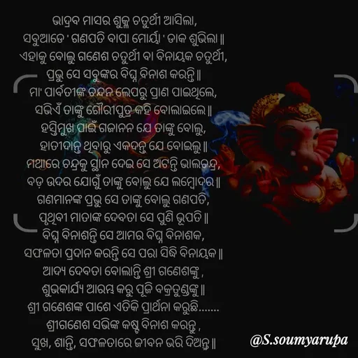Quote by Chumuli 2 -  ଭାଦ୍ରବ ମାସର ଶୁକ୍ଳ ଚତୁର୍ଥୀ ଆସିଲା,
ସବୁଆଡେ ' ଗଣପତି ବାପା ମୋର୍ୟା ' ଡାକ ଶୁଭିଲା ||
ଏହାକୁ ବୋଲୁ ଗଣେଶ ଚତୁର୍ଥୀ ବା ବିନାୟକ ଚତୁର୍ଥୀ,
ପ୍ରଭୁ ସେ ସବୁଙ୍କର ବିଘ୍ନ ବିନାଶ କରନ୍ତି ||
ମା' ପାର୍ବତୀଙ୍କ ଚନ୍ଦନ ଲେପରୁ ପ୍ରାଣ ପାଇଥିଲେ,
ସଭିଏଁ ତାଙ୍କୁ ଗୌରୀପୁତ୍ର କହି ବୋଲାଇଲେ ||
ହସ୍ତିମୁଖ ପାଇଁ ଗଜାନନ ଯେ ତାଙ୍କୁ ବୋଲୁ,
ହାତୀଦାନ୍ତ ଥିବାରୁ ଏକଦନ୍ତ ଯେ ବୋଇଲୁ ||
ମଥାରେ ଚନ୍ଦ୍ରକୁ ସ୍ଥାନ ଦେଇ ସେ ଅଟନ୍ତି ଭାଲଚନ୍ଦ୍ର,
ବଡ଼ ଉଦର ଯୋଗୁଁ ତାଙ୍କୁ ବୋଲୁ ଯେ ଲମ୍ବୋଦର ||
ଗଣମାନଙ୍କ ପ୍ରଭୁ ସେ ତାଙ୍କୁ ବୋଲୁ ଗଣପତି,
ପୃଥିବୀ ମାତାଙ୍କ ଦେବତା ସେ ପୁଣି ଭୂପତି ||
ବିଘ୍ନ ବିନାଶନ୍ତି ସେ ଆମର ବିଘ୍ନ ବିନାଶକ,
ସଫଳତା ପ୍ରଦାନ କରନ୍ତି ସେ ପରା ସିଦ୍ଧି ବିନାୟକ ||
ଆଦ୍ୟ ଦେବତା ବୋଲାନ୍ତି ଶ୍ରୀ ଗଣେଶଙ୍କୁ ,
ଶୁଭକାର୍ଯ୍ୟ ଆରମ୍ଭ କରୁ ପୂଜି ବକ୍ରତୁଣ୍ଡଙ୍କୁ ||
ଶ୍ରୀ ଗଣେଶଙ୍କ ପାଶେ ଏତିକି ପ୍ରାର୍ଥନା କରୁଛି.......
ଶ୍ରୀଗଣେଶ ସଭିଙ୍କ କଷ୍ଟ ବିନାଶ କରନ୍ତୁ ,
ସୁଖ, ଶାନ୍ତି, ସଫଳତାରେ ଜୀବନ ଭରି ଦିଅନ୍ତୁ || - Made using Quotes Creator App, Post Maker App