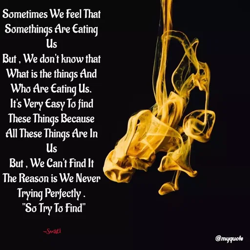 Quote by Swati Senapati - Sometimes We Feel That Somethings Are Eating Us
But , We don't know that What is the things And Who Are Eating Us.
It's Very Easy To find These Things Because All These Things Are In Us
But , We Can't Find It
The Reason is We Never Trying Perfectly .
  "So Try To Find"

~Swati - Made using Quotes Creator App, Post Maker App