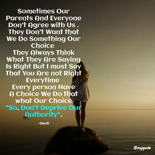 Quote by Swati Senapati - Sometimes Our Parents And Everyone Don't Agree with Us .
They Don't Want that We Do Something Our Choice 
They Always Think What They Are Saying Is Right But I must Say That You Are not Right Everytime 
Every person Have A Choice We Do that what Our Choice
"So, Don't Deprive Our Authority".

~Swati - Made using Quotes Creator App, Post Maker App