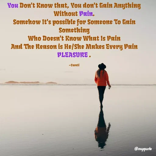 Quote by Swati Senapati - You Don't Know that, You don't Gain Anything Without Pain.
Somehow It's possible for Someone To Gain Something
Who Doesn't Know What Is Pain
And The Reason is He/She Makes Every Pain PLEASURE .

~Swati - Made using Quotes Creator App, Post Maker App