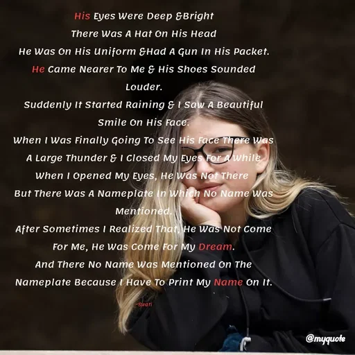 Quote by Swati Senapati - His Eyes Were Deep &Bright
There Was A Hat On His Head
He Was On His Uniform &Had A Gun In His Packet.
He Came Nearer To Me & His Shoes Sounded Louder.
Suddenly It Started Raining & I Saw A Beautiful Smile On His Face.
When I Was Finally Going To See His Face There Was A Large Thunder & I Closed My Eyes For A While
When I Opened My Eyes, He Was Not There 
But There Was A Nameplate In Which No Name Was Mentioned.
After Sometimes I Realized That, He Was Not Come For Me, He Was Come For My Dream.
And There No Name Was Mentioned On The Nameplate Because I Have To Print My Name On It.

~Swati - Made using Quotes Creator App, Post Maker App