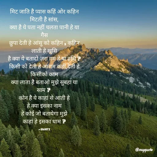 Quote by Swati Senapati - मिट जाति है प्यास कहिं ओर कहिन मिटती है सांस,
क्या है ये पता नहीं चलता पानी हे या गैस
छुपा देती हे आंसु को कहिन , कहिन लाती हे खुसि
है क्या ये बतादो ज़रा गम हे या हसि ?
किसी को देती हे आराम कहीं,देती हे किसीको काम
क्या लाता है बताओ मुझे सुबहा या साम ? 
कोन है ये काहां से आती हे
हे क्या इसका नाम
हे कोई जो बतायेगा मुझे
काहां हे इसका धाम ?

~Swati - Made using Quotes Creator App, Post Maker App