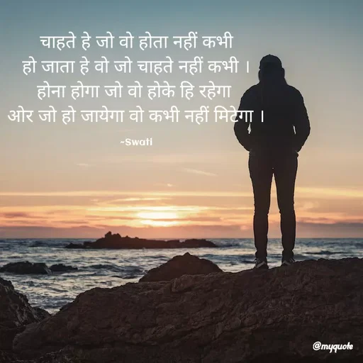 Quote by Swati Senapati - चाहते हे जो वो होता नहीं कभी
हो जाता हे वो जो चाहते नहीं कभी ।
होना होगा जो वो होके हि रहेगा 
ओर जो हो जायेगा वो कभी नहीं मिटेगा ।

~Swati - Made using Quotes Creator App, Post Maker App