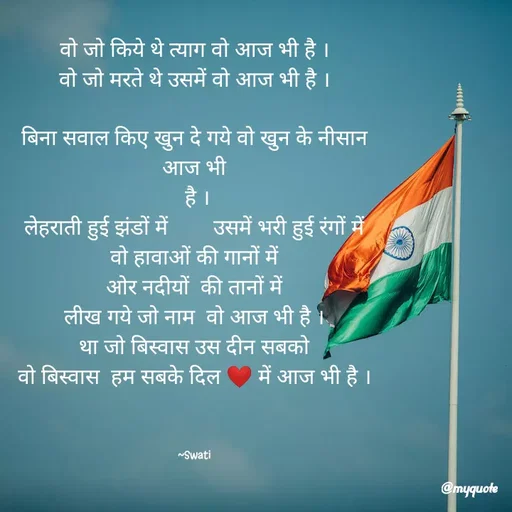 Quote by Swati Senapati - वो जो किये थे त्याग वो आज भी है ।
वो जो मरते थे उसमें वो आज भी है ।

बिना सवाल किए खुन दे गये वो खुन के नीसान आज भी
 है ।
लेहराती हुई झंडों में        उसमें भरी हुई रंगों में
वो हावाओं की गानों में
ओर नदीयों  की तानों में
लीख गये जो नाम  वो आज भी है ।
था जो बिस्वास उस दीन सबको
वो बिस्वास  हम सबके दिल ❤️ में आज भी है ।



~Swati - Made using Quotes Creator App, Post Maker App