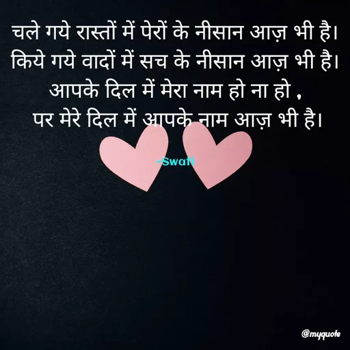 Quote by Swati Senapati - 
चले गये रास्तों में पेरों के नीसान आज़ भी है।
किये गये वादों में सच के नीसान आज़ भी है।
आपके दिल में मेरा नाम हो ना हो ,
 पर मेरे दिल में आपके नाम आज़ भी है।


~Swati - Made using Quotes Creator App, Post Maker App